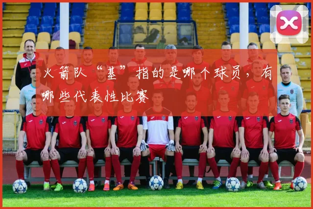 火箭队“基”指的是哪个球员，有哪些代表性比赛