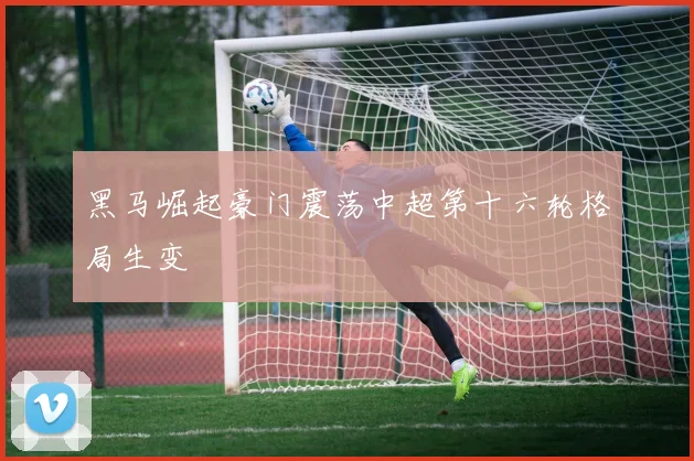 黑马崛起豪门震荡中超第十六轮格局生变