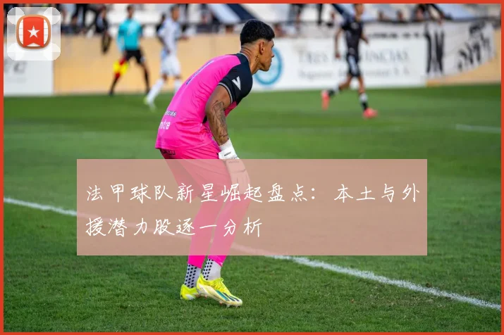 法甲球队新星崛起盘点：本土与外援潜力股逐一分析