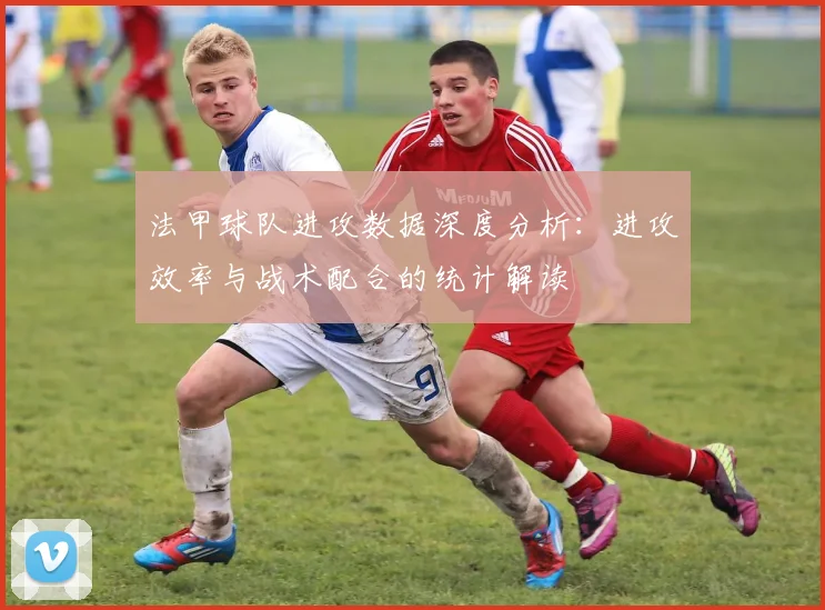 法甲球队进攻数据深度分析：进攻效率与战术配合的统计解读