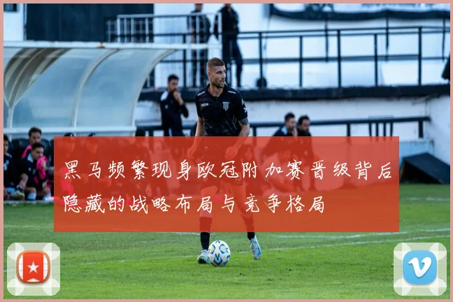 黑马频繁现身欧冠附加赛晋级背后隐藏的战略布局与竞争格局