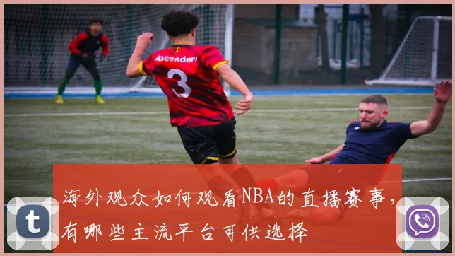 海外观众如何观看NBA的直播赛事，有哪些主流平台可供选择