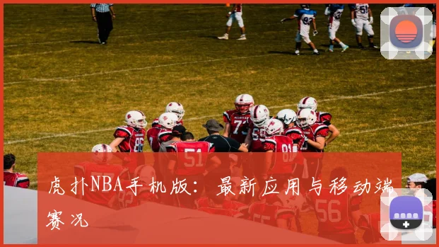 虎扑NBA手机版：最新应用与移动端赛况