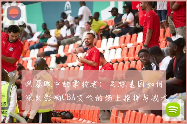 风暴眼中的掌控者：足球基因如何深刻影响CBA艾伦的场上指挥与战术思维